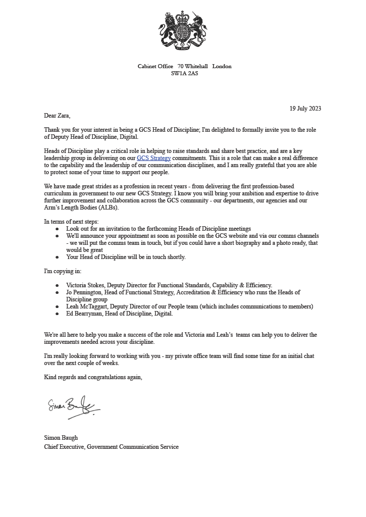 Cabinet Office coat of arms letter with the following:
Dear Zara,Thank you for your interest in being a GCS Head of Discipline; I'm delighted to formally invite you to the role of Deputy Head of Discipline, Digital.
Heads of Discipline play a critical role in helping to raise standards and share best practice, and are a key leadership group in delivering on our GCS Strategy commitments. This is a role that can make a real difference to the capability and the leadership of our communication disciplines, and I am really grateful that you are able to protect some of your time to support our people.
We have made great strides as a profession in recent years - from delivering the first profession-based curriculum in government to our new GCS Strategy. I know you will bring your ambition and expertise to drive further improvement and collaboration across the GCS community - our departments, our agencies and our Arm’s Length Bodies (ALBs).
In terms of next steps: Look out for an invitation to the forthcoming Heads of Discipline meetings; We'll announce your appointment as soon as possible on the GCS website and via our comms channels, and, we will put the comms team in touch, but if you could have a short biography and a photo ready, that would be great; and, Your Head of Discipline will be in touch shortly.
I'm copying in: Victoria Stokes, Deputy Director for Functional Standards, Capability & Efficiency; Jo Pennington, Head of Functional Strategy, Accreditation & Efficiency who runs the Heads of Discipline group; Leah McTaggart, Deputy Director of our People team (which includes communications to members); Ed Bearryman, Head of Discipline, Digital.
We're all here to help you make a success of the role and Victoria and Leah’s teams can help you to deliver the
improvements needed across your discipline.
I'm really looking forward to working with you - my private office team will find some time for an initial chat over the next couple of weeks.
Kind regards and congratulations again, Simon Baugh, Chief Executive, Government Communication Service.