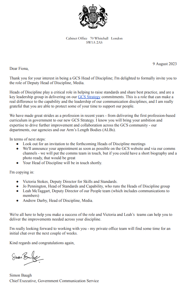 Cabinet Office coat of arms letter with the following:
Dear Fiona,Thank you for your interest in being a GCS Head of Discipline; I'm delighted to formally invite you to the role of Deputy Head of Discipline, Media.
Heads of Discipline play a critical role in helping to raise standards and share best practice, and are a key leadership group in delivering on our GCS Strategy commitments. This is a role that can make a real difference to the capability and the leadership of our communication disciplines, and I am really grateful that you are able to protect some of your time to support our people.
We have made great strides as a profession in recent years - from delivering the first profession-based curriculum in government to our new GCS Strategy. I know you will bring your ambition and expertise to drive further improvement and collaboration across the GCS community - our departments, our agencies and our Arm’s Length Bodies (ALBs).
In terms of next steps: Look out for an invitation to the forthcoming Heads of Discipline meetings; We'll announce your appointment as soon as possible on the GCS website and via our comms channels, and, we will put the comms team in touch, but if you could have a short biography and a photo ready, that would be great; and, Your Head of Discipline will be in touch shortly.
I'm copying in: Victoria Stokes, Deputy Director for Functional Standards, Capability & Efficiency; Jo Pennington, Head of Functional Strategy, Accreditation & Efficiency who runs the Heads of Discipline group; Leah McTaggart, Deputy Director of our People team (which includes communications to members); Ed Bearryman, Head of Discipline, Digital.
We're all here to help you make a success of the role and Victoria and Leah’s teams can help you to deliver the
improvements needed across your discipline.
I'm really looking forward to working with you - my private office team will find some time for an initial chat over the next couple of weeks.
Kind regards and congratulations again, Simon Baugh, Chief Executive, Government Communication Service.