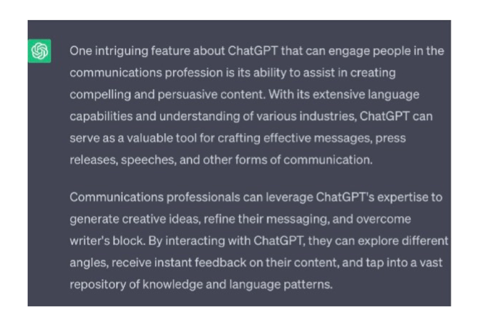 ChatGPT's response: One intriguing feature about ChatGPT that can engage people in the communications profession is its ability to assist in creating compelling and persuasive content. With its extensive language capabilities and understanding of various industries, ChatGPT can serve as a valuable tool for crafting effective messages, press releases, speeches, and other forms of communication.
Communications professionals can leverage ChatGPT's expertise to generate creative ideas, refine their messaging, and overcome writer's block. By interacting with ChatGPT, they can explore different angles, receive instant feedback on their content, and tap into a vast repository of knowledge and language patterns.