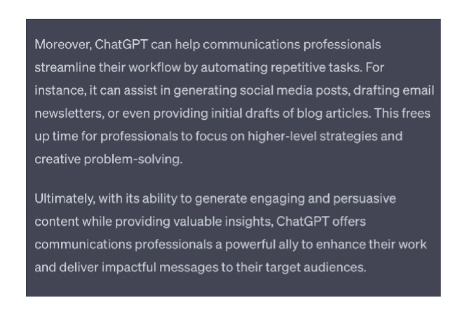 ChatGPT's response:
Moreover, ChatGPT can help communications professionals streamline their workflow by automating repetitive tasks. For instance, it can assist in generating social media posts, drafting email newsletters, or even providing initial drafts of blog articles. This frees up time for professionals to focus on higher-level strategies and creative problem-solving.
Ultimately, with its ability to generate engaging and persuasive content while providing valuable insights, ChatGPT offers communications professionals a powerful ally to enhance their work and deliver impactful messages to their target audiences.