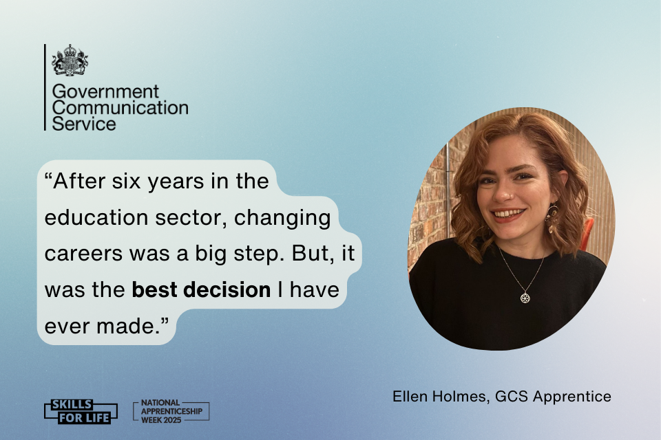 On a gradient blue and white background there is a black Government Communication Service logo in the top left. In the middle there is a quote in blue bubble text which reads: After six years in the education sector, changing careers was a big step. But, it was the best decision I have ever made. To the right is a photo of Ellen Holmes, a GCS apprentice. Along the bottom are 2 black logos, one for National Apprenticeship Week 2025 and one for Skills for Life