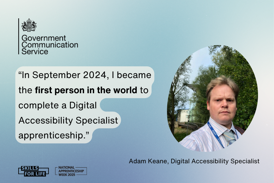 On a gradient blue and white background there is a black Government Communication Service logo in the top left. In the middle there is a quote in white bubble text which reads:In September 2024, I became the first person in the world to complete a Digital Accessibility Specialist apprenticeship To the right is a photo of Adam Keane, Digital Accessibility Apprentice. Along the bottom are 2 black logos, one for National Apprenticeship Week 2025 and one for Skills for life