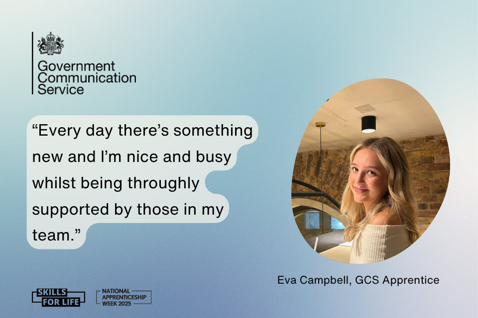 On a gradient blue and white background there is a black Government Communication Service logo in the top left. In the middle there is a quote in white bubble text which reads: Every day there's something new and I'm nice and busy whilst being throughly supported by those in my team To the right is a photo of Eva Campbell, a GCS Apprentice. Along the bottom are 2 black logos, one for National Apprenticeship Week 2025 and one for Skills for life