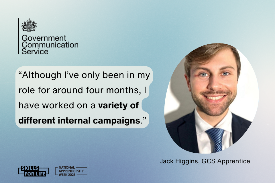 On a gradient blue and white background there is a black Government Communication Service logo in the top left. In the middle there is a quote in blue bubble text which reads: Although I’ve only been in my role for around four months, I have worked on a variety of different internal campaigns. To the right is a photo of Jack Higgins, GCS Apprentice. Along the bottom are 2 black logos, one for National Apprenticeship Week 2025 and one for Skills for Life
