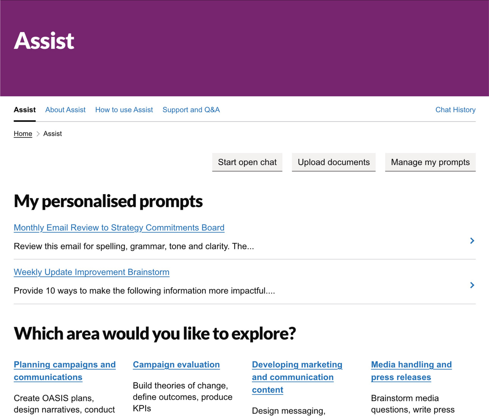 A screenshot of the Assist online homepage. The header says, 'Assist, A government communications initiative’ in white font on a purple background.
Underneath header, page menu headings say: ‘Assist’, ‘About Assist’, ‘How to use Assist’, ‘Support and Q&A’
Top right hand corner of webpage says ‘Chat history’
Navigation buttons in top right of webpage say: ‘Start open chat’, ‘Upload documents’, ‘Manage my prompts’
A subheading on the page says ‘My personalised prompts’ underneath which there are links to:
‘Creating Communications content’ - 'This is a high-quality prompt which allows me to...'
'Brainstorming ideas' - 'This is a high quality prompt which allows me to...'
The main part of the webpage shows a list of prompts and links under a further subheading which says, ‘Which area would you like to explore?’:
Planning, campaigns and communication - Create OASIS plans, design narratives, conduct COM-B analysis
Campaign Evaluation - Build theories of change, define outcomes, produce KPIs
Developing marketing and communication content - Design messaging, conduct message testing, summarise text
Media handling and press releases - Brainstorm media questions, write press releases, draft briefings