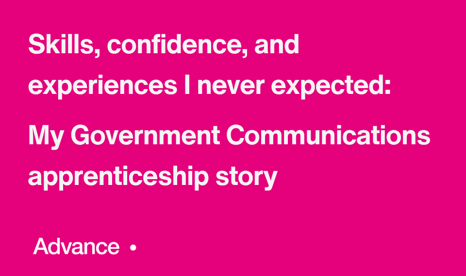A vibrant pink background with the Government Communications logo with the UK coat of arms in the bottom left. In the bottom right is the word ‘Advance’ followed by a small circle. Bold white text in the centre reads: "Skills, confidence, and experiences I never expected: My Government Communications apprenticeship story.”