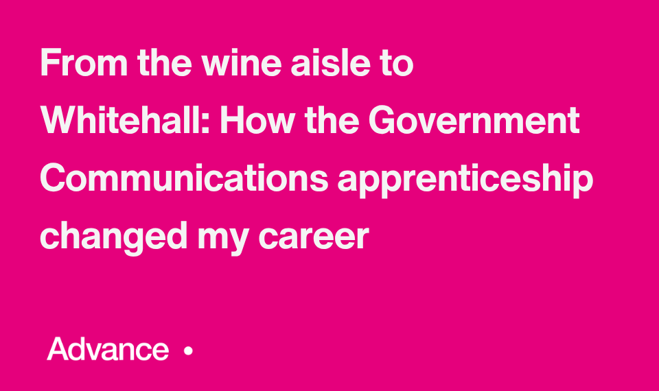A vibrant pink background with the Government Communications logo with the UK coat of arms in the bottom left. In the bottom right is the word ‘Advance’ followed by a small circle. Bold white text in the centre reads: "From the wine aisle to Whitehall: How the Government Communications apprenticeship changed my career."