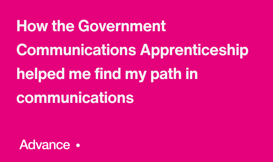 A vibrant pink background with the Government Communications logo with the UK coat of arms in the bottom left. In the bottom right is the word ‘Advance’ followed by a small circle. Bold white text in the centre reads: "How the Government Communications Apprenticeship helped me find my path in communications."