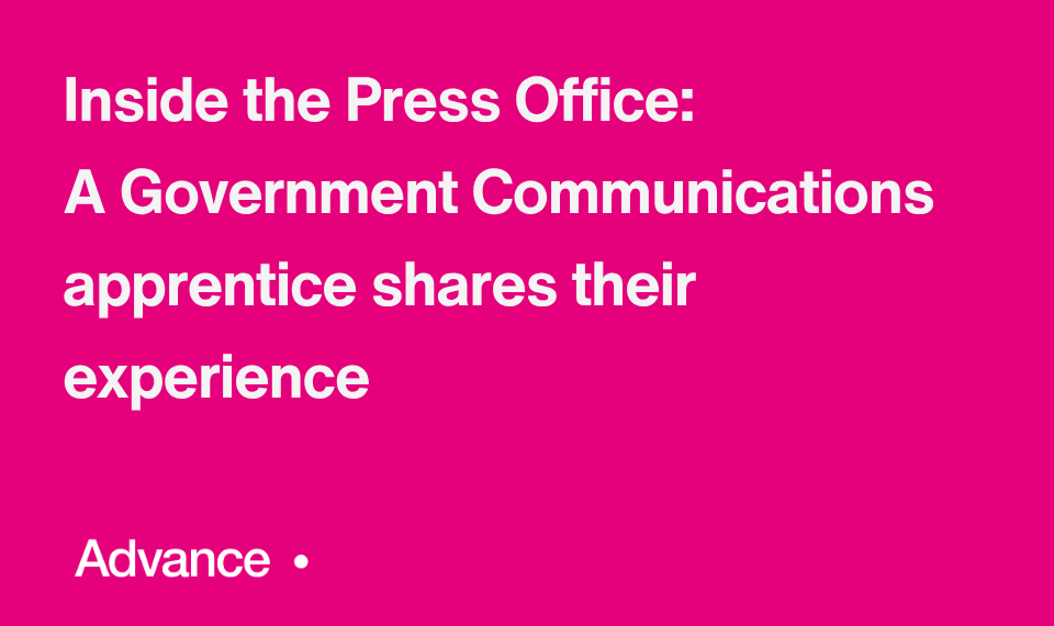 A vibrant pink background and in the the bottom left is the word ‘Advance’ followed by a small circle. Bold white text in the centre reads: "Inside the Press Office: A Government Communications apprentice shares their experience."