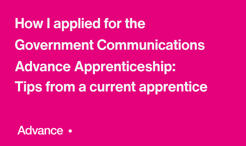 A vibrant pink background and in the the bottom left is the word ‘Advance’ followed by a small circle. Bold white text in the centre reads: "How I applied for the Government Communications Advance Apprenticeship: Tips from a current apprentice."