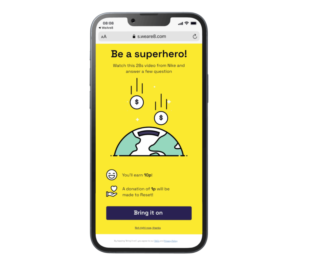 A graphic shaped like a mobile phone with illustrative elements and text on a yellow coloured background depicting the WeAre8 social media platform's unique model. The graphic highlights the flow of advertising revenue shared between the advertiser, the platform, its users and charitable causes, demonstrating its alignment with government brand safety and accountability standards. It includes the text ‘Be a superhero!’, ‘Watch this 28s video from Nike and answer a few questions’, ‘You’ll earn 10p!’, and ‘A donation of 1p will be made to Reset!’ on the screen and a black button with the text ‘Bring it on’.